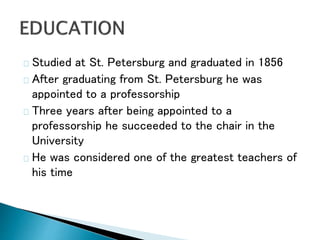 Studied at St. Petersburg and graduated in 1856
After graduating from St. Petersburg he was
appointed to a professorship
Three years after being appointed to a
professorship he succeeded to the chair in the
University
He was considered one of the greatest teachers of
his time
 