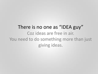 There is no one as “IDEA guy”
Coz ideas are free in air.
You need to do something more than just
giving ideas.
 