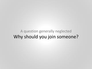 A question generally neglected
Why should you join someone?
 
