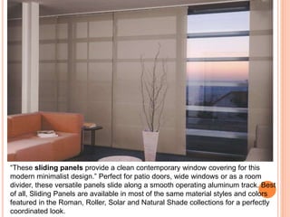 “These sliding panels provide a clean contemporary window covering for this 
modern minimalist design.” Perfect for patio doors, wide windows or as a room 
divider, these versatile panels slide along a smooth operating aluminum track. Best 
of all, Sliding Panels are available in most of the same material styles and colors 
featured in the Roman, Roller, Solar and Natural Shade collections for a perfectly 
coordinated look. 
 
