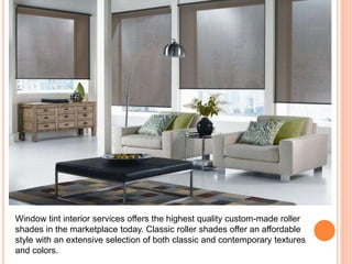 Window tint interior services offers the highest quality custom-made roller 
shades in the marketplace today. Classic roller shades offer an affordable 
style with an extensive selection of both classic and contemporary textures 
and colors. 
 