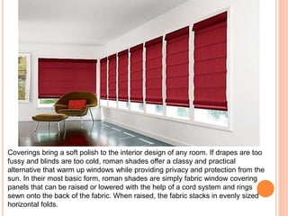 Coverings bring a soft polish to the interior design of any room. If drapes are too 
fussy and blinds are too cold, roman shades offer a classy and practical 
alternative that warm up windows while providing privacy and protection from the 
sun. In their most basic form, roman shades are simply fabric window covering 
panels that can be raised or lowered with the help of a cord system and rings 
sewn onto the back of the fabric. When raised, the fabric stacks in evenly sized 
horizontal folds. 
 