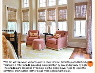 Well the woven-wood valances above each window. Secretly placed behind each 
valance is a roller-shade providing sun protection by day and privacy by night. 
The shades are controlled by remote so the clients never need to leave the 
comfort of their custom leather sofas when executing the task. 
 