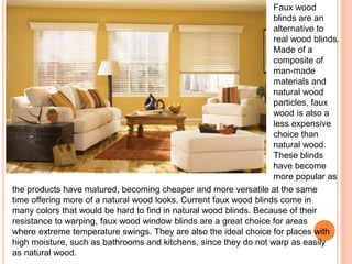 Faux wood 
blinds are an 
alternative to 
real wood blinds. 
Made of a 
composite of 
man-made 
materials and 
natural wood 
particles, faux 
wood is also a 
less expensive 
choice than 
natural wood. 
These blinds 
have become 
more popular as 
the products have matured, becoming cheaper and more versatile at the same 
time offering more of a natural wood looks. Current faux wood blinds come in 
many colors that would be hard to find in natural wood blinds. Because of their 
resistance to warping, faux wood window blinds are a great choice for areas 
where extreme temperature swings. They are also the ideal choice for places with 
high moisture, such as bathrooms and kitchens, since they do not warp as easily 
as natural wood. 
 