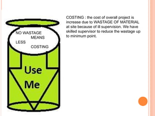 COSTING : the cost of overall project is 
increase due to WASTAGE OF MATERIAL 
at site because of ill supervision. We have 
skilled supervisor to reduce the wastage up 
to minimum point. 
NO WASTAGE 
MEANS 
LESS 
COSTING 
 