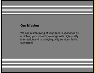 Our Mission 
We aim at improving of your decor experience by 
enriching your decor knowledge with high quality 
information and thus high quality services that's 
everlasting. 
 