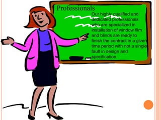 Professionals 
Our highly qualified and 
dedicated professionals 
who are specialized in 
installation of window film 
and blinds are ready to 
finish the contract in a given 
time period with not a single 
fault in design and 
specification. 
 