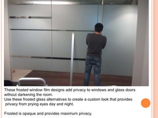 These frosted window film designs add privacy to windows and glass doors 
without darkening the room. 
Use these frosted glass alternatives to create a custom look that provides 
privacy from prying eyes day and night. 
Frosted is opaque and provides maximum privacy. 
 