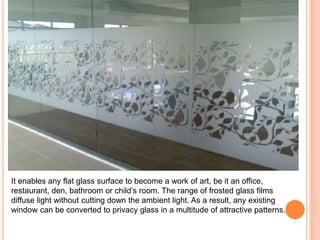 It enables any flat glass surface to become a work of art, be it an office, 
restaurant, den, bathroom or child’s room. The range of frosted glass films 
diffuse light without cutting down the ambient light. As a result, any existing 
window can be converted to privacy glass in a multitude of attractive patterns. 
 