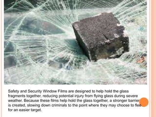 Safety and Security Window Films are designed to help hold the glass 
fragments together, reducing potential injury from flying glass during severe 
weather. Because these films help hold the glass together, a stronger barrier 
is created, slowing down criminals to the point where they may choose to flee 
for an easier target. 
 