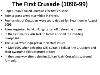 The First Crusade (1096-99)
• Pope Urban II called Christians for first crusade.
• Soon a grand army assembled in France.
• Four armies of Crusaders were set to depart for Byzantium in August
1096.
• A less organized band of knights set off before the others
• In the first major clash Turkish forces crushed the invading
Europeans.
• The Seljuk were indulged in their state issues.
• In May 1097,after defeating Qilij Sultan(a Seljuk) the Crusaders and
their Byzantine allies captured Nicaea.
• In the same way after defeating Sultan Yaghi,Crusaders captured
Armenia.
 