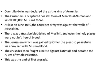 • Count Baldwin was declared the as the king of Armenia.
• The Crusaders encaptured coastal town of Maarat-al-Numan and
killed 100,000 Muslims there.
• At last on June 1099,the Crusader army was against the walls of
Jerusalem.
• There was a massive bloodshed of Muslims and even the holy places
were not left free of blood.
• The Jerusalem which was gained by Omer the great so peacefully,
was now red with Muslim blood.
• The crusades then fought a battle against Fatimids and became the
rulers of whole Palestine.
• This was the end of first crusade.
 