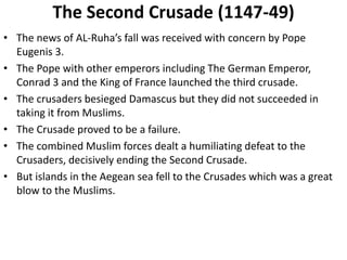 The Second Crusade (1147-49)
• The news of AL-Ruha’s fall was received with concern by Pope
Eugenis 3.
• The Pope with other emperors including The German Emperor,
Conrad 3 and the King of France launched the third crusade.
• The crusaders besieged Damascus but they did not succeeded in
taking it from Muslims.
• The Crusade proved to be a failure.
• The combined Muslim forces dealt a humiliating defeat to the
Crusaders, decisively ending the Second Crusade.
• But islands in the Aegean sea fell to the Crusades which was a great
blow to the Muslims.
 