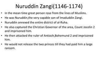Nuruddin Zangi(1146-1174)
• In the mean time great person rose from the lines of Muslims.
• He was Nuruddin,the very capable son of Imaduddin Zangi.
• Nuruddin annexed the entire district of al-Ruha.
• He also captured the Christian Governor of the area, Count Jocelin 2
and imprisoned him.
• He then attacked the ruler of Antioch,Bohemund 2 and imprisoned
him.
• He would not release the two princes till they had paid him a large
ransom.
 