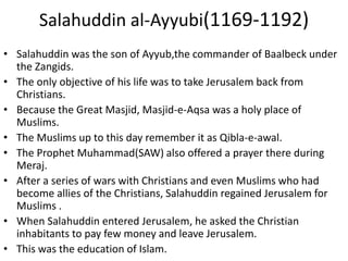 Salahuddin al-Ayyubi(1169-1192)
• Salahuddin was the son of Ayyub,the commander of Baalbeck under
the Zangids.
• The only objective of his life was to take Jerusalem back from
Christians.
• Because the Great Masjid, Masjid-e-Aqsa was a holy place of
Muslims.
• The Muslims up to this day remember it as Qibla-e-awal.
• The Prophet Muhammad(SAW) also offered a prayer there during
Meraj.
• After a series of wars with Christians and even Muslims who had
become allies of the Christians, Salahuddin regained Jerusalem for
Muslims .
• When Salahuddin entered Jerusalem, he asked the Christian
inhabitants to pay few money and leave Jerusalem.
• This was the education of Islam.
 