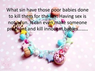 What sin have those poor babies done
to kill them for the sex. Having sex is
not a fun. It can even make someone
pregnant and kill innocent babies……..
 
