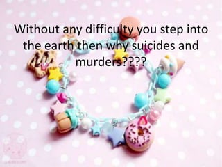 Without any difficulty you step into
the earth then why suicides and
murders????
 