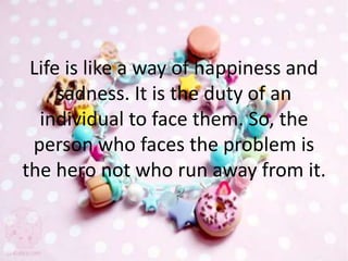 Life is like a way of happiness and
sadness. It is the duty of an
individual to face them. So, the
person who faces the problem is
the hero not who run away from it.
 