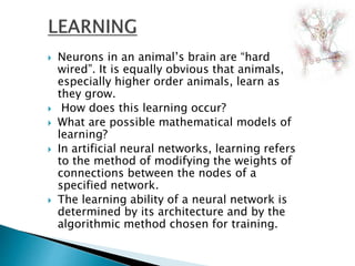  Neurons in an animal’s brain are “hard
wired”. It is equally obvious that animals,
especially higher order animals, learn as
they grow.
 How does this learning occur?
 What are possible mathematical models of
learning?
 In artificial neural networks, learning refers
to the method of modifying the weights of
connections between the nodes of a
specified network.
 The learning ability of a neural network is
determined by its architecture and by the
algorithmic method chosen for training.
 