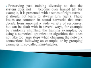  Preserving past training diversity so that the
system does not become over trained (if, for
example, it is presented with a series of right turns –
it should not learn to always turn right). These
issues are common in neural networks that must
decide from amongst a wide variety of responses,
but can be dealt with in several ways, for example
by randomly shuffling the training examples, by
using a numerical optimization algorithm that does
not take too large steps when changing the network
connections following an example, or by grouping
examples in so-called mini-batches.
 