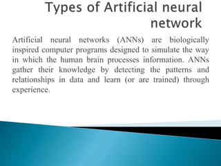 Artificial neural networks (ANNs) are biologically
inspired computer programs designed to simulate the way
in which the human brain processes information. ANNs
gather their knowledge by detecting the patterns and
relationships in data and learn (or are trained) through
experience.
 