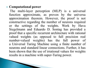  Computational power
The multi-layer perception (MLP) is a universal
function approximate, as proven by the universa
approximation theorem. However, the proof is not
constructive regarding the number of neurons required
or the settings of the weights. Work by Hava
Siegelmann and Eduardo D. Sontag has provided a
proof that a specific recurrent architecture with rational
valued weights (as opposed to full precision real
number-valued weights) has the full power of
a Universal Turing Machine using a finite number of
neurons and standard linear connections. Further, it has
been shown that the use of irrational values for weights
results in a machine with super-Turing power.
 