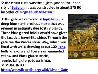 The Ishtar Gate was the eighth gate to the inner
city of Babylon. It was constructed in about 575 BC
by order of KingNebuchadnezzar II
The gate was covered in lapis lazuli, a
deep-blue semi-precious stone that was
revered in antiquity due to its vibrancy.
These blue glazed bricks would have given
the façade a jewel-like shine. Through the
gate ran the Processional Way, which was
lined with walls showing about 120 lions,
bulls, dragons and flowers on enameled
yellow and black glazed bricks,
symbolizing the goddess Ishtar.
 MORE INFO :
https://en.wikipedia.org/wiki/Ishtar_Gate
 