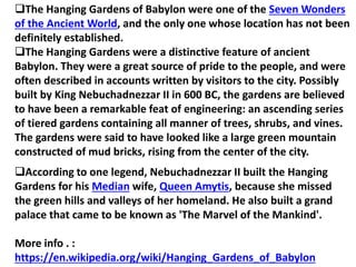 The Hanging Gardens of Babylon were one of the Seven Wonders
of the Ancient World, and the only one whose location has not been
definitely established.
The Hanging Gardens were a distinctive feature of ancient
Babylon. They were a great source of pride to the people, and were
often described in accounts written by visitors to the city. Possibly
built by King Nebuchadnezzar II in 600 BC, the gardens are believed
to have been a remarkable feat of engineering: an ascending series
of tiered gardens containing all manner of trees, shrubs, and vines.
The gardens were said to have looked like a large green mountain
constructed of mud bricks, rising from the center of the city.
According to one legend, Nebuchadnezzar II built the Hanging
Gardens for his Median wife, Queen Amytis, because she missed
the green hills and valleys of her homeland. He also built a grand
palace that came to be known as 'The Marvel of the Mankind'.
More info . :
https://en.wikipedia.org/wiki/Hanging_Gardens_of_Babylon
 
