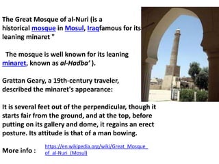 The Great Mosque of al-Nuri (is a
historical mosque in Mosul, Iraqfamous for its
leaning minaret "
The mosque is well known for its leaning
minaret, known as al-Hadba’ ).
Grattan Geary, a 19th-century traveler,
described the minaret's appearance:
It is several feet out of the perpendicular, though it
starts fair from the ground, and at the top, before
putting on its gallery and dome, it regains an erect
posture. Its attitude is that of a man bowing.
More info :
https://en.wikipedia.org/wiki/Great_Mosque_
of_al-Nuri_(Mosul)
 