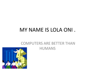 MY NAME IS LOLA ONI .
COMPUTERS ARE BETTER THAN
HUMANS
 