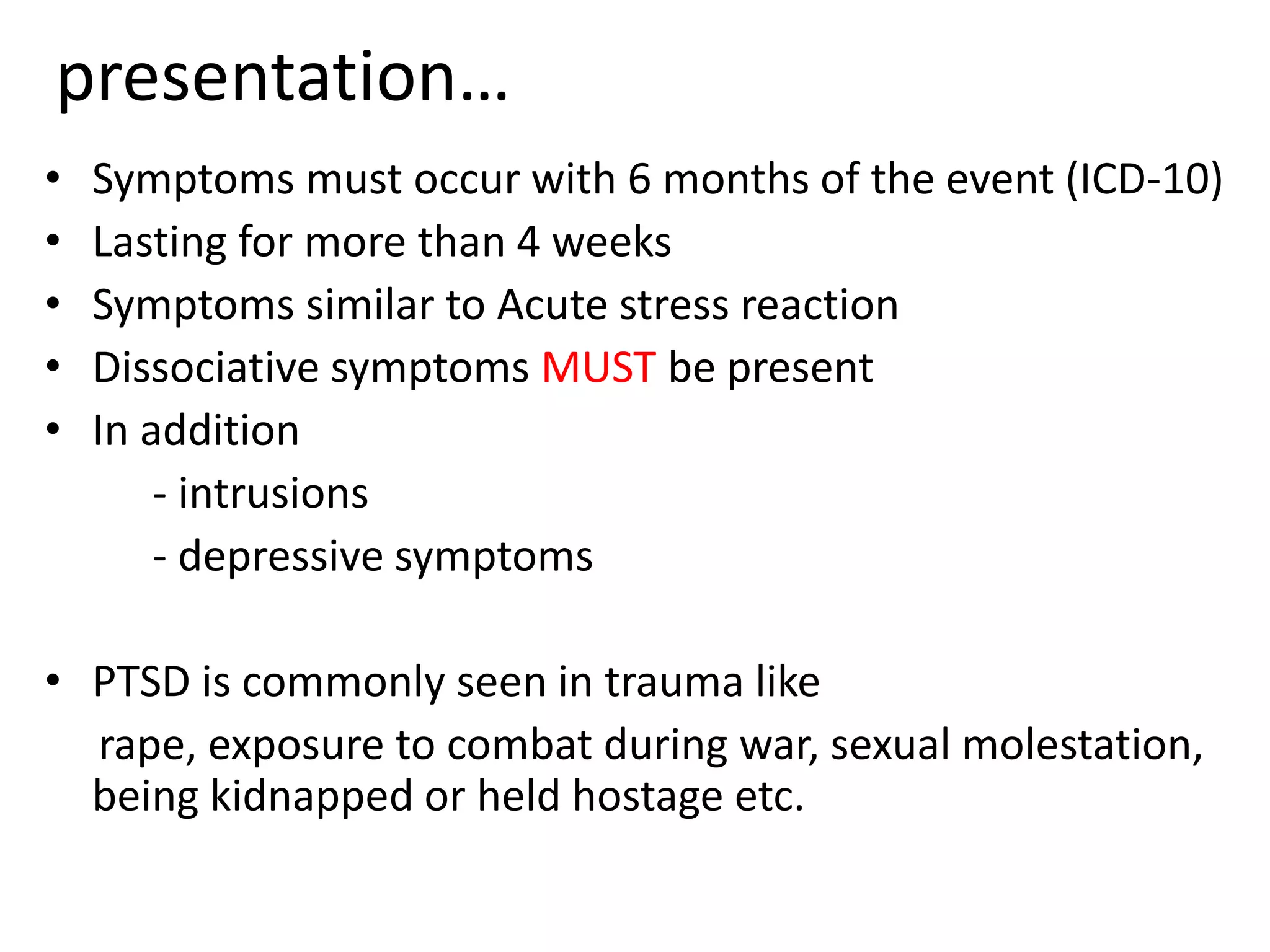 • Symptoms must occur with 6 months of the event (ICD-10)
• Lasting for more than 4 weeks
• Symptoms similar to Acute stress reaction
• Dissociative symptoms MUST be present
• In addition
- intrusions
- depressive symptoms
• PTSD is commonly seen in trauma like
rape, exposure to combat during war, sexual molestation,
being kidnapped or held hostage etc.
presentation…
 