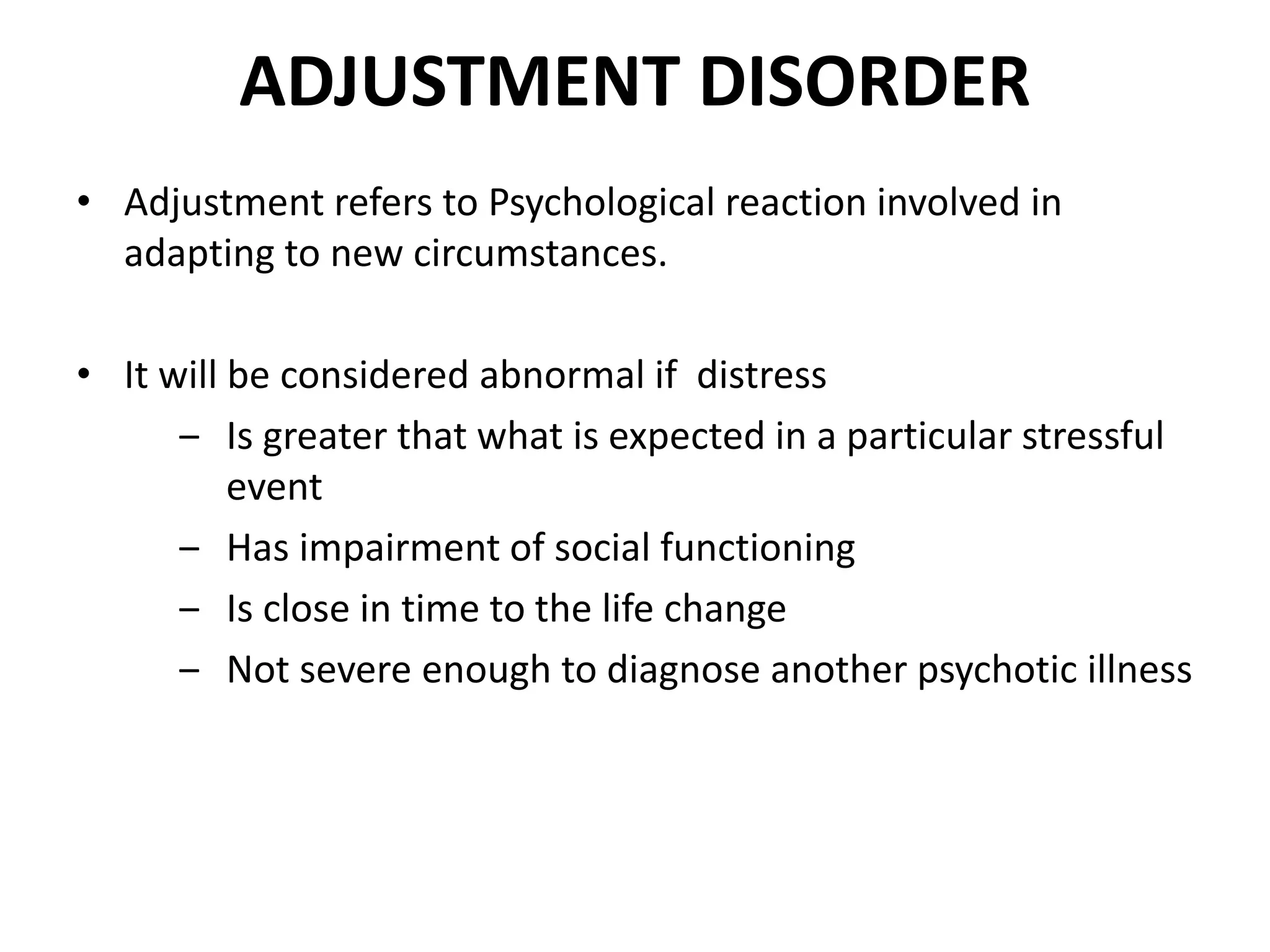 ADJUSTMENT DISORDER
• Adjustment refers to Psychological reaction involved in
adapting to new circumstances.
• It will be considered abnormal if distress
‒ Is greater that what is expected in a particular stressful
event
‒ Has impairment of social functioning
‒ Is close in time to the life change
‒ Not severe enough to diagnose another psychotic illness
 