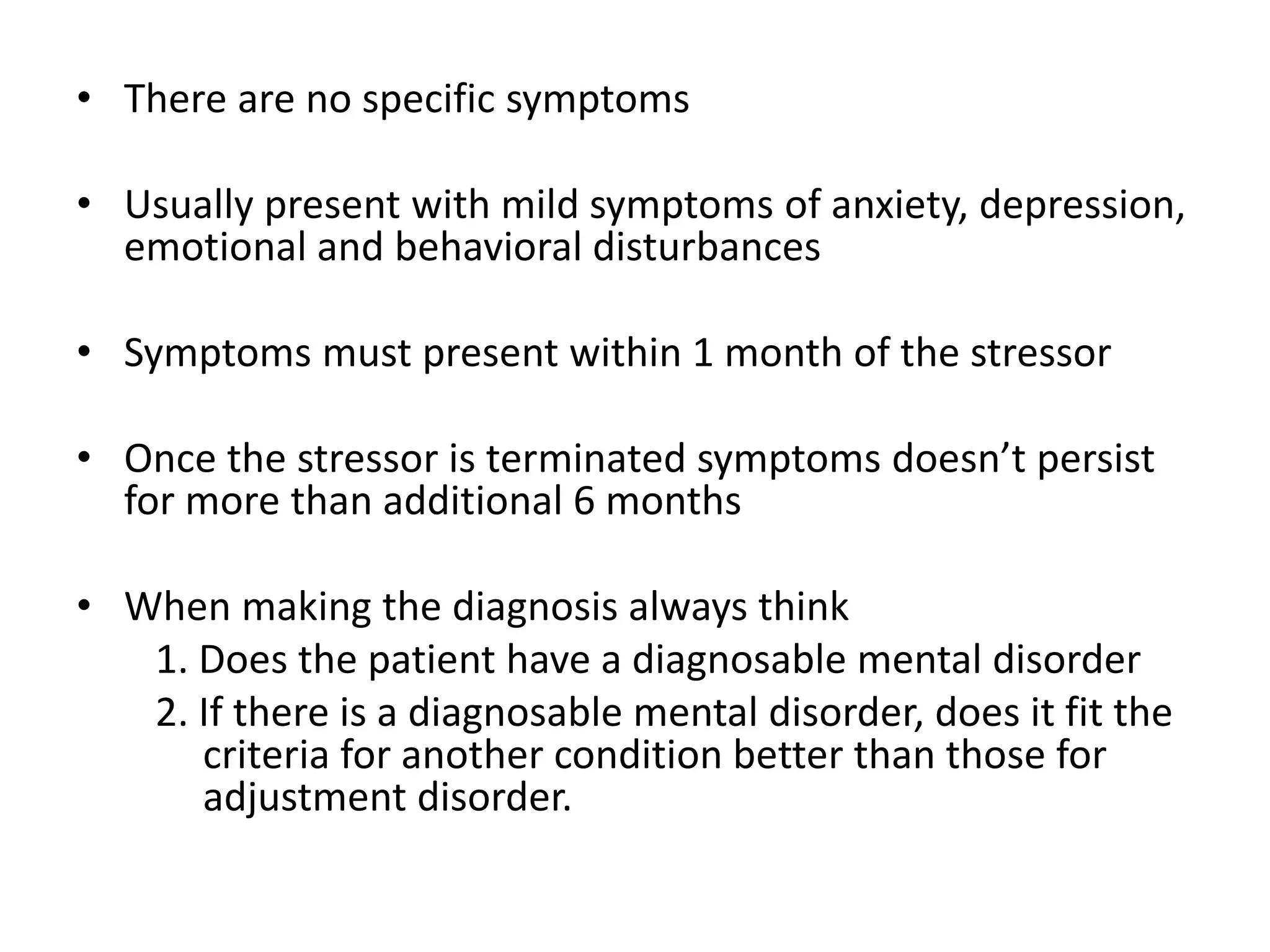 • There are no specific symptoms
• Usually present with mild symptoms of anxiety, depression,
emotional and behavioral disturbances
• Symptoms must present within 1 month of the stressor
• Once the stressor is terminated symptoms doesn’t persist
for more than additional 6 months
• When making the diagnosis always think
1. Does the patient have a diagnosable mental disorder
2. If there is a diagnosable mental disorder, does it fit the
criteria for another condition better than those for
adjustment disorder.
 