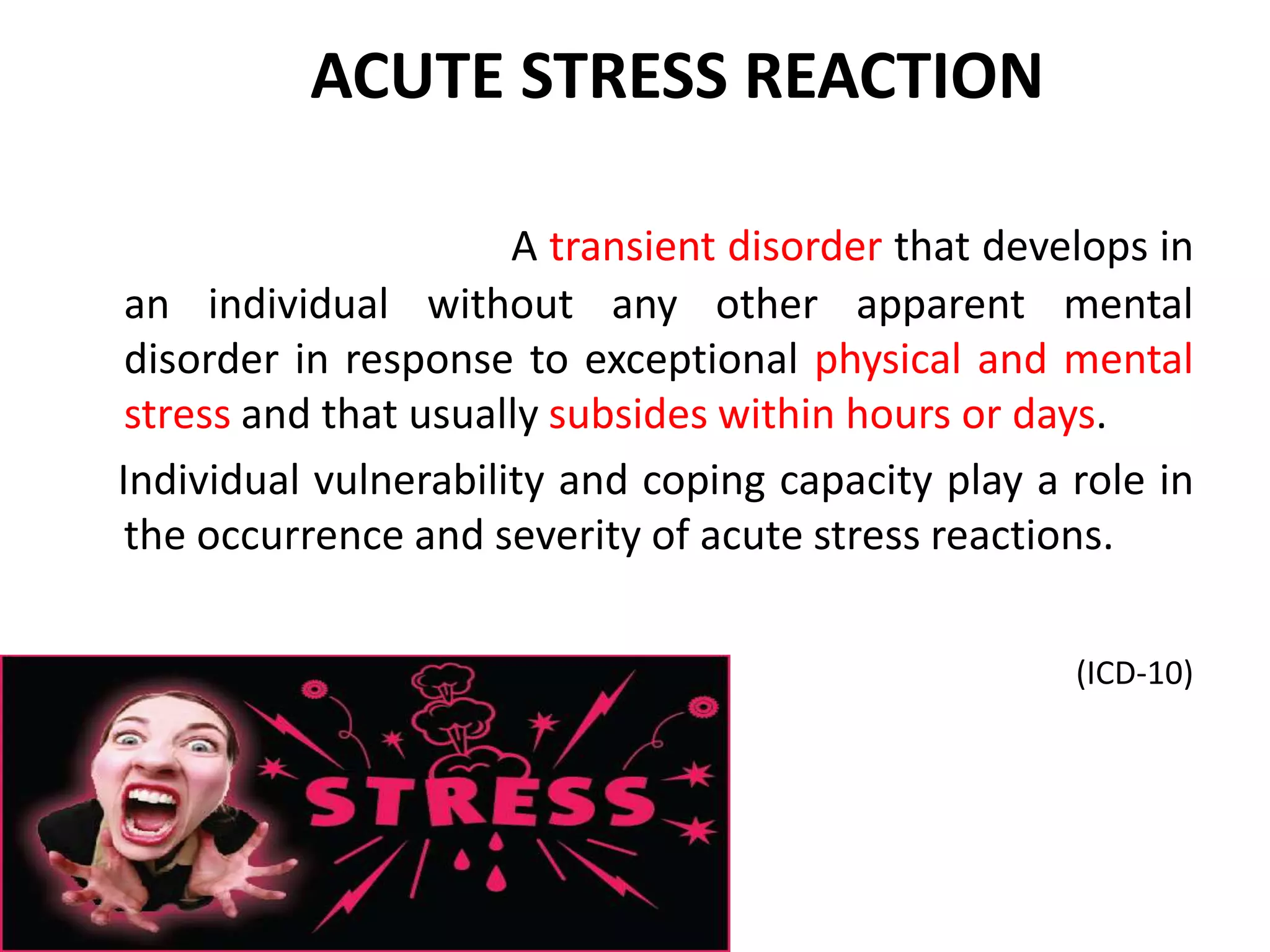 A transient disorder that develops in
an individual without any other apparent mental
disorder in response to exceptional physical and mental
stress and that usually subsides within hours or days.
Individual vulnerability and coping capacity play a role in
the occurrence and severity of acute stress reactions.
(ICD-10)
ACUTE STRESS REACTION
 