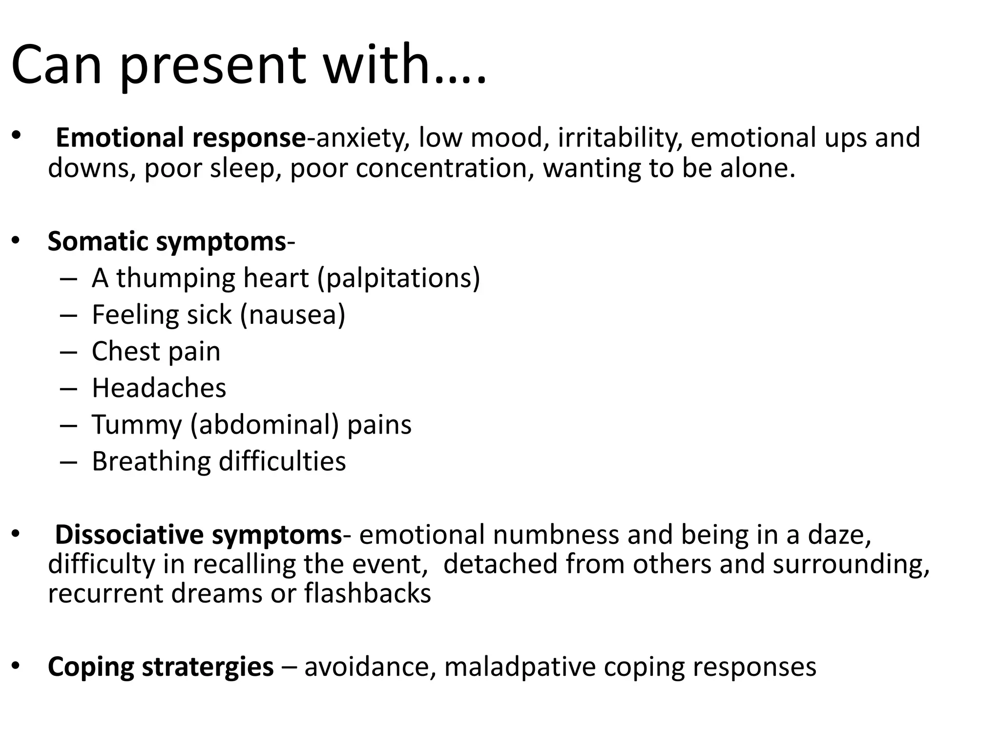 Can present with….
• Emotional response-anxiety, low mood, irritability, emotional ups and
downs, poor sleep, poor concentration, wanting to be alone.
• Somatic symptoms-
– A thumping heart (palpitations)
– Feeling sick (nausea)
– Chest pain
– Headaches
– Tummy (abdominal) pains
– Breathing difficulties
• Dissociative symptoms- emotional numbness and being in a daze,
difficulty in recalling the event, detached from others and surrounding,
recurrent dreams or flashbacks
• Coping stratergies – avoidance, maladpative coping responses
 