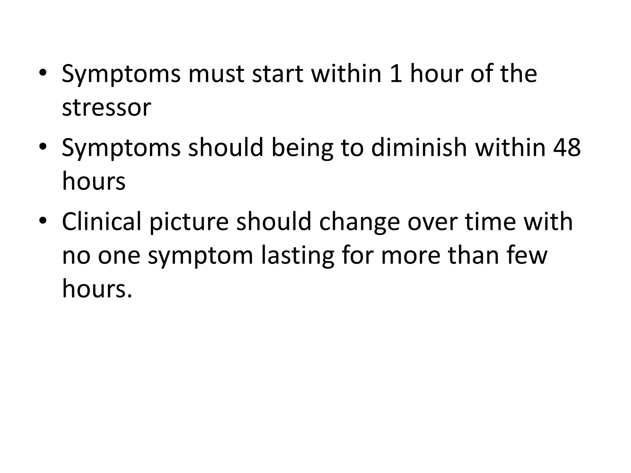 • Symptoms must start within 1 hour of the
stressor
• Symptoms should being to diminish within 48
hours
• Clinical picture should change over time with
no one symptom lasting for more than few
hours.
 