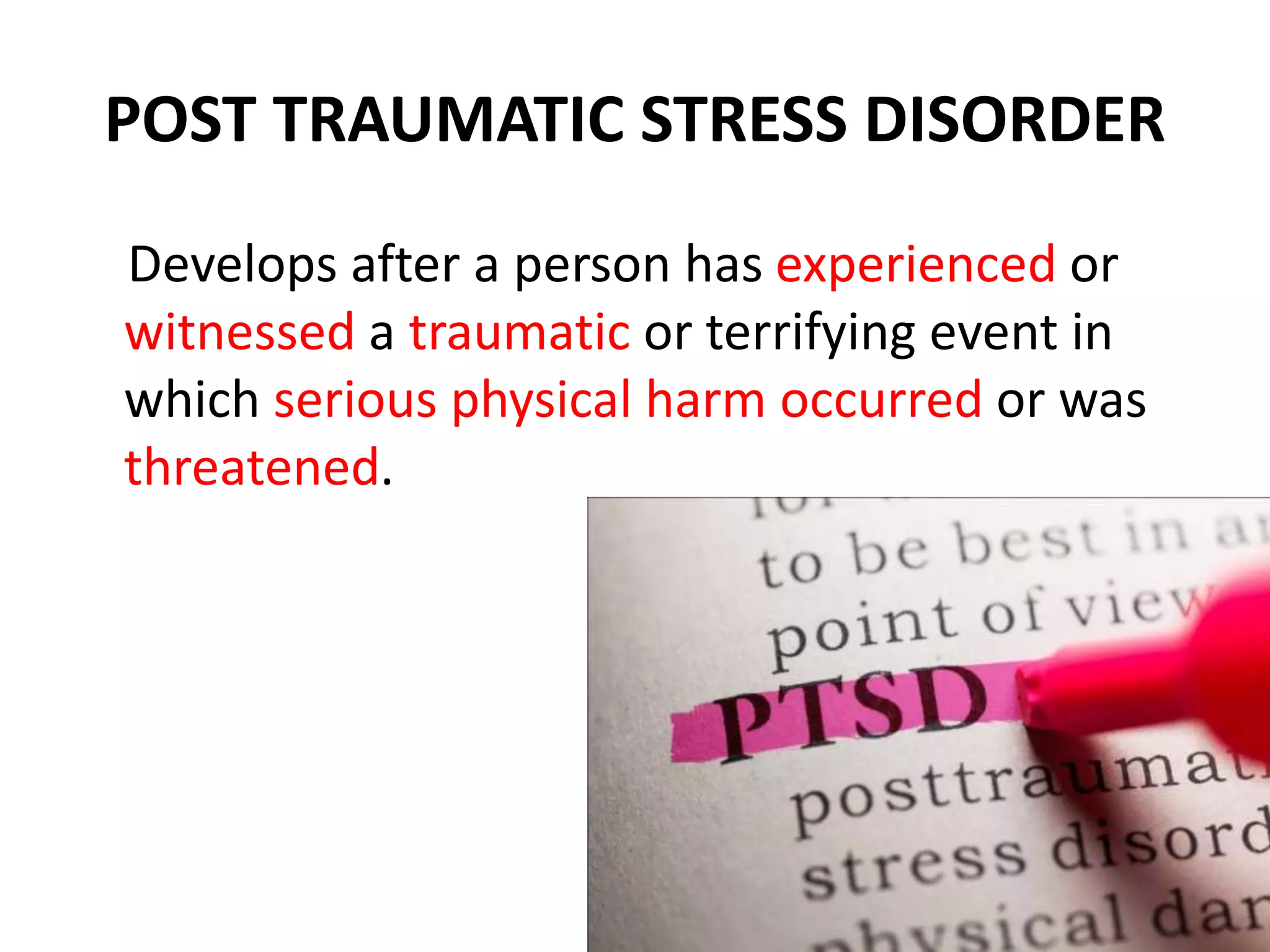 POST TRAUMATIC STRESS DISORDER
Develops after a person has experienced or
witnessed a traumatic or terrifying event in
which serious physical harm occurred or was
threatened.
 