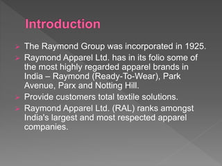  The Raymond Group was incorporated in 1925.
 Raymond Apparel Ltd. has in its folio some of
the most highly regarded apparel brands in
India – Raymond (Ready-To-Wear), Park
Avenue, Parx and Notting Hill.
 Provide customers total textile solutions.
 Raymond Apparel Ltd. (RAL) ranks amongst
India's largest and most respected apparel
companies.
 