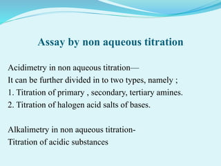 Assay by non aqueous titration
Acidimetry in non aqueous titration—
It can be further divided in to two types, namely ;
1. Titration of primary , secondary, tertiary amines.
2. Titration of halogen acid salts of bases.
Alkalimetry in non aqueous titration-
Titration of acidic substances
 