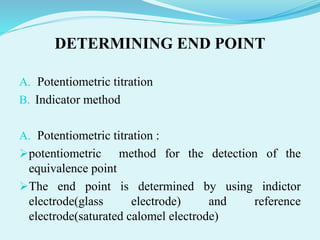 DETERMINING END POINT
A. Potentiometric titration
B. Indicator method
A. Potentiometric titration :
potentiometric method for the detection of the
equivalence point
The end point is determined by using indictor
electrode(glass electrode) and reference
electrode(saturated calomel electrode)
 