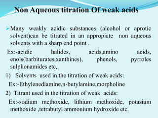 Non Aqueous titration Of weak acids
Many weakly acidic substances (alcohol or aprotic
solvent)can be titrated in an appropiate non aqueous
solvents with a sharp end point .
Ex:-acidic halides, acids,amino acids,
enols(barbiturates,xanthines), phenols, pyrroles
sulphonamides etc,.
1) Solvents used in the titration of weak acids:
Ex:-Ethylenediamine,n-butylamine,morpholine
2) Titrant used in the titration of weak acids:
Ex:-sodium methoxide, lithium methoxide, potasium
methoxide ,tetrabutyl ammonium hydroxide etc.
 