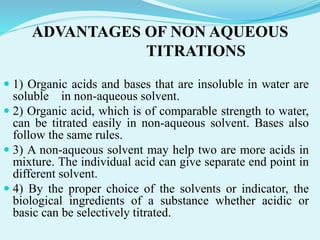 ADVANTAGES OF NON AQUEOUS
TITRATIONS
 1) Organic acids and bases that are insoluble in water are
soluble in non-aqueous solvent.
 2) Organic acid, which is of comparable strength to water,
can be titrated easily in non-aqueous solvent. Bases also
follow the same rules.
 3) A non-aqueous solvent may help two are more acids in
mixture. The individual acid can give separate end point in
different solvent.
 4) By the proper choice of the solvents or indicator, the
biological ingredients of a substance whether acidic or
basic can be selectively titrated.
 