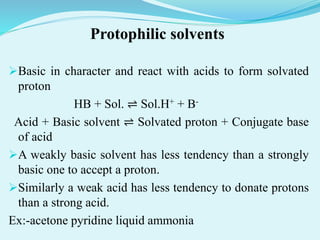 Protophilic solvents
Basic in character and react with acids to form solvated
proton
HB + Sol. ⇌ Sol.H+ + B-
Acid + Basic solvent ⇌ Solvated proton + Conjugate base
of acid
A weakly basic solvent has less tendency than a strongly
basic one to accept a proton.
Similarly a weak acid has less tendency to donate protons
than a strong acid.
Ex:-acetone pyridine liquid ammonia
 