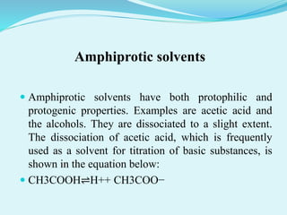 Amphiprotic solvents
 Amphiprotic solvents have both protophilic and
protogenic properties. Examples are acetic acid and
the alcohols. They are dissociated to a slight extent.
The dissociation of acetic acid, which is frequently
used as a solvent for titration of basic substances, is
shown in the equation below:
 CH3COOH⇌H++ CH3COO−
 