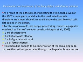 Enucleation and treatment of the bony defect with Carnoy solution
As a result of the difficulty of enucleating the thin, friable wall of
the KCOT as one piece, and due to the small satellite cysts,
therefore, treatment should aim to eliminate the possible vital cells
left behind in the defect.
 For this reason a mild, not deeply penetrating, cauterizing agent is
used such as Carnoy’s solution consists (Morgan et al., 2005)
 3 ml of chloroform
 6 ml of absolute ethanol
 1 ml of glacial acetic acid
 1 g of ferric chloride
 This should be enough to do cauterization of the remaining cells.
In case the cyst has penetrated through the lingual or buccal cortex
 
