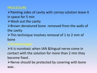 PROCEDURE
Painting sides of cavity with carnoy solution leave it
in space for 5 min
Wash out the cavity
Brown denatured bone removed from the walls of
the cavity
This technique involves removal of 1 to 2 mm of
bone
Disadvantages
It is nurotoxic when IAN &lingual nerve come in
contact with the solution for more than 2 min they
become fixed .
Nerve should be protected by covering with bone
wax .
 