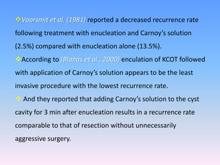 Voorsmit et al. (1981) reported a decreased recurrence rate
following treatment with enucleation and Carnoy’s solution
(2.5%) compared with enucleation alone (13.5%).
According to (Blanas et al., 2000) enculation of KCOT followed
with application of Carnoy’s solution appears to be the least
invasive procedure with the lowest recurrence rate.
 And they reported that adding Carnoy’s solution to the cyst
cavity for 3 min after enucleation results in a recurrence rate
comparable to that of resection without unnecessarily
aggressive surgery.
 