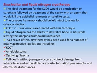 Enucleation and liquid nitrogen cryotherapy
The ideal treatment for the KCOT would be enucleation or
curettage followed by treatment of the cavity with an agent that
would kill the epithelial remnants or satellite cysts.
The osseous framework should be left intact to allow for
osteoconduction.
KCOT <1.5 cm lesions are treated with this technique
Liquid nitrogen has the ability to devitalize bone in situ while
leaving the inorganic framework untouched.
 As a result of this, cryotherapy has been used for a number of
locally aggressive jaw lesions including :-
KCOT
Ameloblastoma
Ossifying fibroma
Cell death with cryosurgery occurs by direct damage from
intracellular and extracellular ice crystal formation plus osmotic and
electrolyte disturbances.
 