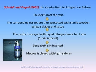 Schmidt and Pogrel (2001) the standardized technique is as follows
Enucleation of the cyst.
The surrounding tissues are then protected with sterile wooden
tongue blades and gauze
The cavity is sprayed with liquid nitrogen twice for 1 min
(5-min interval)
Bone graft can inserted
Mucosa is closed with tight sutures
Walid Ahmed Abdullah ;Surgical treatment of keratocystic odontogenic tumour:28 January 2011
 