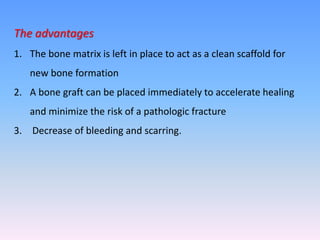 The advantages
1. The bone matrix is left in place to act as a clean scaffold for
new bone formation
2. A bone graft can be placed immediately to accelerate healing
and minimize the risk of a pathologic fracture
3. Decrease of bleeding and scarring.
 
